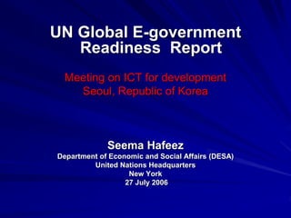 UN Global E-government
Readiness Report
Meeting on ICT for development
Seoul, Republic of Korea
Seema Hafeez
Department of Economic and Social Affairs (DESA)
United Nations Headquarters
New York
27 July 2006
 