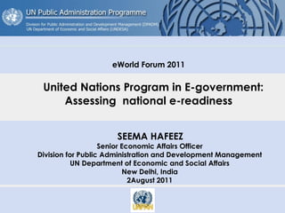 eWorld Forum 2011
United Nations Program in E-government:
Assessing national e-readiness
SEEMA HAFEEZ
Senior Economic Affairs Officer
Division for Public Administration and Development Management
UN Department of Economic and Social Affairs
New Delhi, India
2August 2011
 