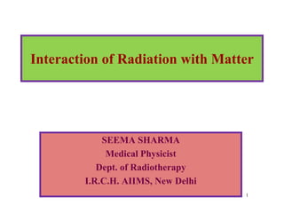 1
Interaction of Radiation with Matter
SEEMA SHARMA
Medical Physicist
Dept. of Radiotherapy
I.R.C.H. AIIMS, New Delhi
 