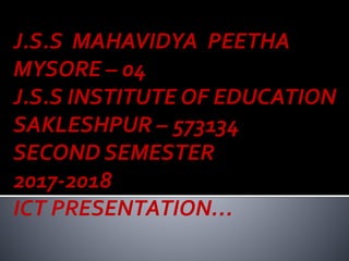 J.S.S MAHAVIDYA PEETHA
MYSORE – 04
J.S.S INSTITUTE OF EDUCATION
SAKLESHPUR – 573134
SECOND SEMESTER
2017-2018
ICT PRESENTATION…
 