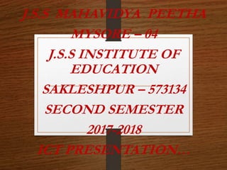 J.S.S MAHAVIDYA PEETHA
MYSORE – 04
J.S.S INSTITUTE OF
EDUCATION
SAKLESHPUR – 573134
SECOND SEMESTER
2017-2018
ICT PRESENTATION…
 