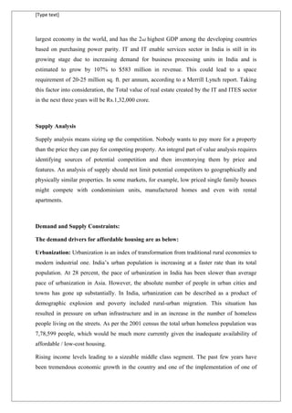 [Type text]
largest economy in the world, and has the 2nd highest GDP among the developing countries
based on purchasing power parity. IT and IT enable services sector in India is still in its
growing stage due to increasing demand for business processing units in India and is
estimated to grow by 107% to $583 million in revenue. This could lead to a space
requirement of 20-25 million sq. ft. per annum, according to a Merrill Lynch report. Taking
this factor into consideration, the Total value of real estate created by the IT and ITES sector
in the next three years will be Rs.1,32,000 crore.
Supply Analysis
Supply analysis means sizing up the competition. Nobody wants to pay more for a property
than the price they can pay for competing property. An integral part of value analysis requires
identifying sources of potential competition and then inventorying them by price and
features. An analysis of supply should not limit potential competitors to geographically and
physically similar properties. In some markets, for example, low priced single family houses
might compete with condominium units, manufactured homes and even with rental
apartments.
Demand and Supply Constraints:
The demand drivers for affordable housing are as below:
Urbanization: Urbanization is an index of transformation from traditional rural economies to
modern industrial one. India’s urban population is increasing at a faster rate than its total
population. At 28 percent, the pace of urbanization in India has been slower than average
pace of urbanization in Asia. However, the absolute number of people in urban cities and
towns has gone up substantially. In India, urbanization can be described as a product of
demographic explosion and poverty included rural-urban migration. This situation has
resulted in pressure on urban infrastructure and in an increase in the number of homeless
people living on the streets. As per the 2001 census the total urban homeless population was
7,78,599 people, which would be much more currently given the inadequate availability of
affordable / low-cost housing.
Rising income levels leading to a sizeable middle class segment. The past few years have
been tremendous economic growth in the country and one of the implementation of one of
 