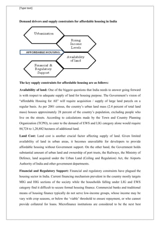 [Type text]
Demand drivers and supply constraints for affordable housing in India
The key supply constraints for affordable housing are as follows:
Availability of land: One of the biggest questions that India needs to answer going forward
is with respect to adequate supply of land for housing purpose. The Government’s vision of
“affordable Housing for All” will require acquisition / supply of large land parcels on a
regular basis. As per 2001 census, the country’s urban land mass (2.4 percent of total land
mass) houses approximately 28 percent of the country’s population, excluding people who
live on the streets. According to calculations made by the Town and Country Planning
Organization (TCPO), to cater to the demand of EWS and LIG category alone would require
84,724 to 1,20,882 hectares of additional land.
Land Cost: Land cost is another crucial factor affecting supply of land. Given limited
availability of land in urban areas, it becomes unavailable for developers to provide
affordable housing without Government support. On the other hand, the Government holds
substantial amount of urban land and ownership of port trusts, the Railways, the Ministry of
Defence, land acquired under the Urban Land (Ceiling and Regulation) Act, the Airports
Authority of India and other government departments.
Financial and Regulatory Support: Financial and regulatory constraints have plagued the
housing sector in India. Current financing mechanism prevalent in the country mostly targets
MIG and HIG sections of the society while the households falling under LIG and EWS
category find it difficult to secure formal housing finance. Commercial banks and traditional
means of housing finance typically do not serve low-income groups, whose income may be
vary with crop seasons, or below the ‘viable’ threshold to ensure repayment, or who cannot
provide collateral for loans. Microfinance institutions are considered to be the next best
 