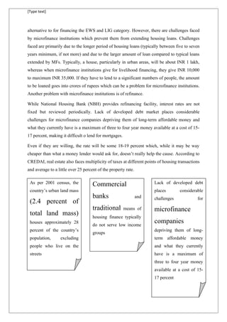 [Type text]
alternative to for financing the EWS and LIG category. However, there are challenges faced
by microfinance institutions which prevent them from extending housing loans. Challenges
faced are primarily due to the longer period of housing loans (typically between five to seven
years minimum, if not more) and due to the larger amount of loan compared to typical loans
extended by MFs. Typically, a house, particularly in urban areas, will be about INR 1 lakh,
whereas when microfinance institutions give for livelihood financing, they give INR 10,000
to maximum INR 35,000. If they have to lend to a significant numbers of people, the amount
to be loaned goes into crores of rupees which can be a problem for microfinance institutions.
Another problem with microfinance institutions is of refinance.
While National Housing Bank (NBH) provides refinancing facility, interest rates are not
fixed but reviewed periodically. Lack of developed debt market places considerable
challenges for microfinance companies depriving them of long-term affordable money and
what they currently have is a maximum of three to four year money available at a cost of 15-
17 percent, making it difficult o lend for mortgages.
Even if they are willing, the rate will be some 18-19 percent which, while it may be way
cheaper than what a money lender would ask for, doesn’t really help the cause. According to
CREDAI, real estate also faces multiplicity of taxes at different points of housing transactions
and average to a little over 25 percent of the property rate.
As per 2001 census, the
country’s urban land mass
(2.4 percent of
total land mass)
houses approximately 28
percent of the country’s
population, excluding
people who live on the
streets
Commercial
banks and
traditional means of
housing finance typically
do not serve low income
groups
Lack of developed debt
places considerable
challenges for
microfinance
companies
depriving them of long-
term affordable money
and what they currently
have is a maximum of
three to four year money
available at a cost of 15-
17 percent
 