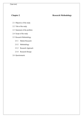 [Type text]
Chapter 2 Research Methodology
2.1 Objective of the study
2.2 Title of the study
2.3 Statement of the problem
2.4 Scope of the study
2.5 Research Methodology
2.5.1 Market Research
2.5.2 Methodology
2.5.3 Research Approach
2.5.4 Research Design
2.6 Questionnarie
 