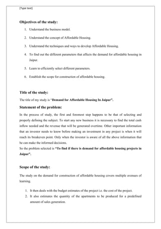 [Type text]
Objectives of the study:
1. Understand the business model.
2. Understand the concept of Affordable Housing.
3. Understand the techniques and ways to develop Affordable Housing.
4. To find out the different parameters that affects the demand for affordable housing in
Jaipur.
5. Learn to efficiently select different parameters.
6. Establish the scope for construction of affordable housing.
Title of the study:
The title of my study is “Demand for Affordable Housing In Jaipur”.
Statement of the problem:
In the process of study, the first and foremost step happens to be that of selecting and
properly defining the subject. To start any new business it is necessary to find the total cash
inflow needed and the revenue that will be generated overtime. Other important information
that an investor needs to know before making an investment in any project is when it will
reach its breakeven point. Only when the investor is aware of all the above information that
he can make the informed decisions.
So the problem selected is “To find if there is demand for affordable housing projects in
Jaipur”.
Scope of the study:
The study on the demand for construction of affordable housing covers multiple avenues of
learning.
1. It then deals with the budget estimates of the project i.e. the cost of the project.
2. It also estimates the quantity of the apartments to be produced for a predefined
amount of sales generation.
 
