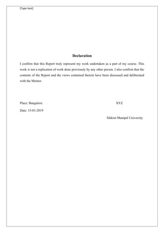 [Type text]
Declaration
I confirm that this Report truly represent my work undertaken as a part of my course. This
work is not a replication of work done previously by any other person. I also confirm that the
contents of the Report and the views contained therein have been discussed and deliberated
with the Mentor.
Place: Bangalore XYZ
Date: 15-01-2019
Sikkim Manipal University
 