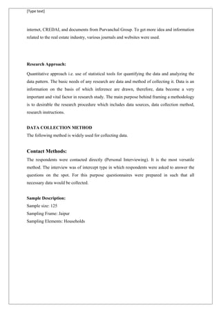 [Type text]
internet, CREDAI, and documents from Purvanchal Group. To get more idea and information
related to the real estate industry, various journals and websites were used.
Research Approach:
Quantitative approach i.e. use of statistical tools for quantifying the data and analyzing the
data pattern. The basic needs of any research are data and method of collecting it. Data is an
information on the basis of which inference are drawn, therefore, data become a very
important and vital factor in research study. The main purpose behind framing a methodology
is to desirable the research procedure which includes data sources, data collection method,
research instructions.
DATA COLLECTION METHOD
The following method is widely used for collecting data.
Contact Methods:
The respondents were contacted directly (Personal Interviewing). It is the most versatile
method. The interview was of intercept type in which respondents were asked to answer the
questions on the spot. For this purpose questionnaires were prepared in such that all
necessary data would be collected.
Sample Description:
Sample size: 125
Sampling Frame: Jaipur
Sampling Elements: Households
 