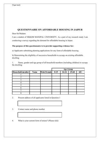 [Type text]
QUESTIONNAIRE ON AFFORDABLE HOUSING IN JAIPUR
Dear Sir/Madam
I am a student of SIKKIM MANIPAL UNIVERSITY. As a part of my research study I am
conducting a survey regarding the demand for affordable housing in Jaipur.
The purpose of this questionnaire is to provide supporting evidence for:
a) Applicants submitting planning applications for any form of affordable housing.
b) Determining the eligibility of successive households to occupy an existing affordable
dwelling
1. Name, gender and age group of all household members (including children) to occupy
the dwelling
Household member Name Male/Female 0-15 16-24 25-60 60+
1
2
3
4
5
6
7
8
Age Group
2. Present address of all applicants listed in Question 1
3. Contact name and phone number
4. What is your current form of tenure? (Please tick)
 