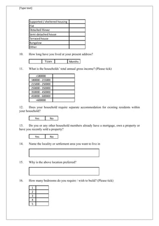 [Type text]
Supported / sheltered housing
Flat
Detached House
Semi-detached house
Terraced house
Bungalow
Other
10. How long have you lived at your present address?
Years Months
11. What is the households’ total annual gross income? (Please tick)
<180000
180000 - 215000
215000 - 250000
250000 - 350000
350000 - 450000
450000 - 600000
>600000
12. Does your household require separate accommodation for existing residents within
your household?
Yes No
13. Do you or any other household members already have a mortgage, own a property or
have you recently sold a property?
Yes No
14. Name the locality or settlement area you want to live in
15. Why is the above location preferred?
16. How many bedrooms do you require / wish to build? (Please tick)
1
2
3
4
5
 