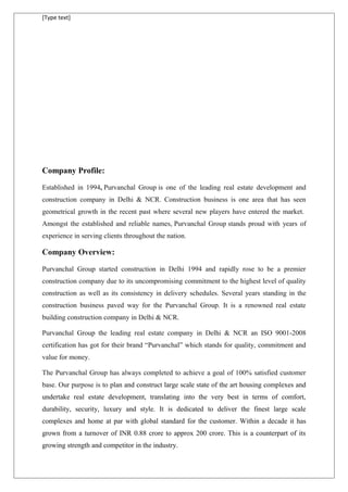 [Type text]
Company Profile:
Established in 1994, Purvanchal Group is one of the leading real estate development and
construction company in Delhi & NCR. Construction business is one area that has seen
geometrical growth in the recent past where several new players have entered the market.
Amongst the established and reliable names, Purvanchal Group stands proud with years of
experience in serving clients throughout the nation.
Company Overview:
Purvanchal Group started construction in Delhi 1994 and rapidly rose to be a premier
construction company due to its uncompromising commitment to the highest level of quality
construction as well as its consistency in delivery schedules. Several years standing in the
construction business paved way for the Purvanchal Group. It is a renowned real estate
building construction company in Delhi & NCR.
Purvanchal Group the leading real estate company in Delhi & NCR an ISO 9001-2008
certification has got for their brand “Purvanchal” which stands for quality, commitment and
value for money.
The Purvanchal Group has always completed to achieve a goal of 100% satisfied customer
base. Our purpose is to plan and construct large scale state of the art housing complexes and
undertake real estate development, translating into the very best in terms of comfort,
durability, security, luxury and style. It is dedicated to deliver the finest large scale
complexes and home at par with global standard for the customer. Within a decade it has
grown from a turnover of INR 0.88 crore to approx 200 crore. This is a counterpart of its
growing strength and competitor in the industry.
 