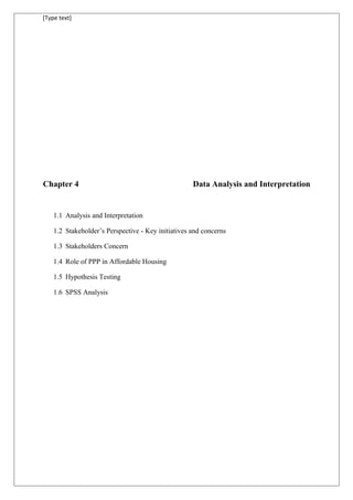 [Type text]
Chapter 4 Data Analysis and Interpretation
1.1 Analysis and Interpretation
1.2 Stakeholder’s Perspective - Key initiatives and concerns
1.3 Stakeholders Concern
1.4 Role of PPP in Affordable Housing
1.5 Hypothesis Testing
1.6 SPSS Analysis
 