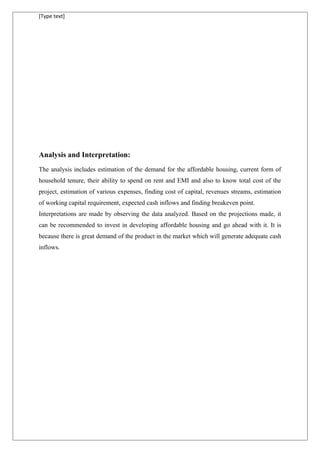 [Type text]
Analysis and Interpretation:
The analysis includes estimation of the demand for the affordable housing, current form of
household tenure, their ability to spend on rent and EMI and also to know total cost of the
project, estimation of various expenses, finding cost of capital, revenues streams, estimation
of working capital requirement, expected cash inflows and finding breakeven point.
Interpretations are made by observing the data analyzed. Based on the projections made, it
can be recommended to invest in developing affordable housing and go ahead with it. It is
because there is great demand of the product in the market which will generate adequate cash
inflows.
 