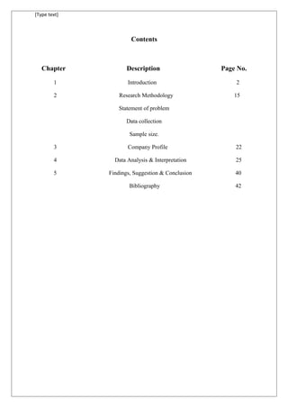 [Type text]
Contents
Chapter Description Page No.
1 Introduction 2
2 Research Methodology 15
Statement of problem
Data collection
Sample size.
3 Company Profile 22
4 Data Analysis & Interpretation 25
5 Findings, Suggestion & Conclusion 40
Bibliography 42
 
