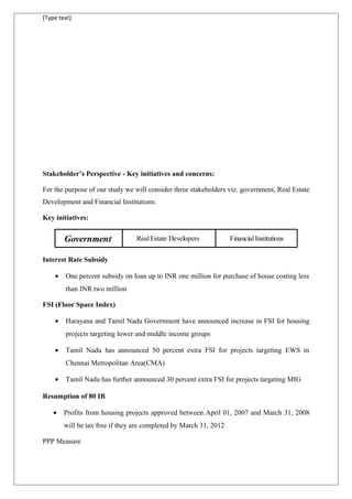 [Type text]
Stakeholder’s Perspective - Key initiatives and concerns:
For the purpose of our study we will consider three stakeholders viz. government, Real Estate
Development and Financial Institutions.
Key initiatives:
Government Real Estate Developers Financial Institutions
Interest Rate Subsidy
• One percent subsidy on loan up to INR one million for purchase of house costing less
than INR two million
FSI (Floor Space Index)
• Harayana and Tamil Nadu Government have announced increase in FSI for housing
projects targeting lower and middle income groups
• Tamil Nadu has announced 50 percent extra FSI for projects targeting EWS in
Chennai Metropolitan Area(CMA)
• Tamil Nadu has further announced 30 percent extra FSI for projects targeting MIG
Resumption of 80 IB
• Profits from housing projects approved between April 01, 2007 and March 31, 2008
will be tax free if they are completed by March 31, 2012
PPP Measure
 