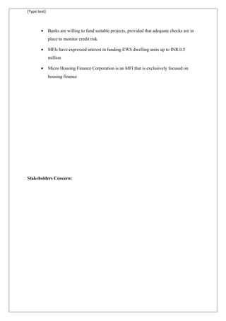 [Type text]
• Banks are willing to fund suitable projects, provided that adequate checks are in
place to monitor credit risk
• MFIs have expressed interest in funding EWS dwelling units up to INR 0.5
million
• Micro Housing Finance Corporation is an MFI that is exclusively focused on
housing finance
Stakeholders Concern:
 