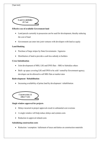 [Type text]
Effective use of available Government land
• Land parcels currently in possession can be used for development, thereby reducing
the cost of land
• Government can enter into joint ventures with developers with land as equity
Land Banking
• Purchase of large stripes by State Governments / Agencies
• Distribution of land to provide a cash less subsidy to builders
Cross Subsidization
• Joint development of MIG, LIG and EWS flats – MIG to Subsidize others
• Built- up space covering LIG and EWS to be sold / rented by Government agency;
developer can be allowed to sell MIG flats at market rates
Redevelopment / Rehabilitation
• Increasing availability of prime land by development / rehabilitation
Single window approval for projects
• Delays incurred in project approvals result in substantial cost overruns
• A single window will help reduce delays and contain costs
• Reduction in approval related costs
Subsidizing construction costs
• Reduction / exemption / deferment of taxes and duties on construction materials
 