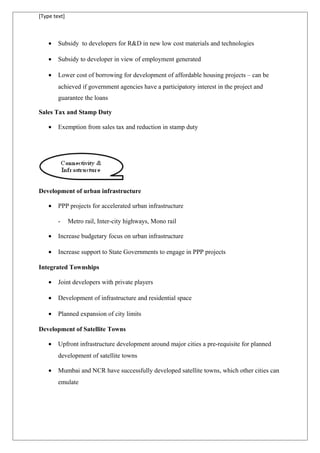 [Type text]
• Subsidy to developers for R&D in new low cost materials and technologies
• Subsidy to developer in view of employment generated
• Lower cost of borrowing for development of affordable housing projects – can be
achieved if government agencies have a participatory interest in the project and
guarantee the loans
Sales Tax and Stamp Duty
• Exemption from sales tax and reduction in stamp duty
Development of urban infrastructure
• PPP projects for accelerated urban infrastructure
- Metro rail, Inter-city highways, Mono rail
• Increase budgetary focus on urban infrastructure
• Increase support to State Governments to engage in PPP projects
Integrated Townships
• Joint developers with private players
• Development of infrastructure and residential space
• Planned expansion of city limits
Development of Satellite Towns
• Upfront infrastructure development around major cities a pre-requisite for planned
development of satellite towns
• Mumbai and NCR have successfully developed satellite towns, which other cities can
emulate
 