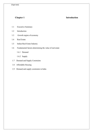 [Type text]
Chapter 1 Introduction
1.1 Executive Summary
1.2 Introduction
1.3 Growth engine of economy
1.4 Real Estate
1.5 Indian Real Estate Industry
1.6 Fundamental factors determining the value of real estate
1.6.1 Demand
1.6.2 Supply
1.7 Demand and Supply Constraints
1.8 Affordable Housing
1.9 Demand and supply constraints in India
 