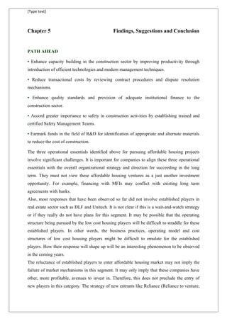 [Type text]
Chapter 5 Findings, Suggestions and Conclusion
PATH AHEAD
• Enhance capacity building in the construction sector by improving productivity through
introduction of efficient technologies and modern management techniques.
• Reduce transactional costs by reviewing contract procedures and dispute resolution
mechanisms.
• Enhance quality standards and provision of adequate institutional finance to the
construction sector.
• Accord greater importance to safety in construction activities by establishing trained and
certified Safety Management Teams.
• Earmark funds in the field of R&D for identification of appropriate and alternate materials
to reduce the cost of construction.
The three operational essentials identified above for pursuing affordable housing projects
involve significant challenges. It is important for companies to align these three operational
essentials with the overall organizational strategy and direction for succeeding in the long
term. They must not view these affordable housing ventures as a just another investment
opportunity. For example, financing with MFIs may conflict with existing long term
agreements with banks.
Also, most responses that have been observed so far did not involve established players in
real estate sector such as DLF and Unitech. It is not clear if this is a wait-and-watch strategy
or if they really do not have plans for this segment. It may be possible that the operating
structure being pursued by the low cost housing players will be difficult to straddle for these
established players. In other words, the business practices, operating model and cost
structures of low cost housing players might be difficult to emulate for the established
players. How their response will shape up will be an interesting phenomenon to be observed
in the coming years.
The reluctance of established players to enter affordable housing market may not imply the
failure of market mechanisms in this segment. It may only imply that these companies have
other, more profitable, avenues to invest in. Therefore, this does not preclude the entry of
new players in this category. The strategy of new entrants like Reliance (Reliance to venture,
 