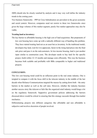 [Type text]
2009) should also be closely watched by analysts and it may very well define the industry
trends in the coming years
Two business frameworks – PPP & Cross Subsidization are prevalent in the given economic
and social context. However, companies need not restrict to these two frameworks since
given the large volumes of this market segment, purely free market approaches may also be
viable.
Treating land as inventory:
The key barrier to affordable housing is the high cost of land acquisition. But proponents of
low cost housing have come up with a radically different way of handling this problem.
They have started treating land not as an asset but as inventory. In the traditional model,
developers buy land, wait for it to appreciate, factor in the rising land prices into the final
sale price and pass it on the end-customers. In low-income housing, land is just another
input similar to construction costs. The developer needs to buy land for the specific
project, build within 12–15 months and manage costs efficiently. This way the business
becomes both scalable and profitable with IRRs comparable to higher end traditional
projects.
CONCLUSION:
This low cost housing trend could be an inflection point in the real estate industry. One is
tempted to compare it with the focus shift in the telecom industry in the middle of the last
decade when Reliance Communications targeted the masses by cutting down both – the entry
barriers in the market as well as the call rates. However, whether the industry becomes
another success story like telecom or fails like the organized retail industry would hinge a lot
on the regulatory framework. Supportive government policies addressing the barriers
discussed above would be critical in ensuring that this strategy succeeds through free-market
mechanics.
Differentiating projects into different categories like affordable and non affordable is
subjective and involves discretion of people involved.
 