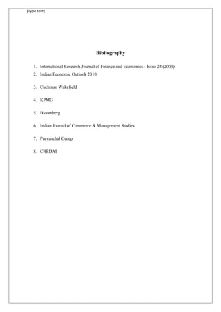 [Type text]
Bibliography
1. International Research Journal of Finance and Economics - Issue 24 (2009)
2. Indian Economic Outlook 2010
3. Cuchman Wakefield
4. KPMG
5. Bloomberg
6. Indian Journal of Commerce & Management Studies
7. Purvanchal Group
8. CREDAI
 
