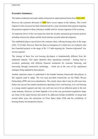 [Type text]
Executive Summary:
The Indian residential real estate market witnessed an unprecedented boom from 2002-2007.
However, the economic downturn of 2008 had a severe impact on the industry. The overall
response to this recession has been characterised by a clear movement from projects targeting
the premium segment to those catering to middle and low income segments of the economy.
An important driver of this movement has been the recently announced government policies
including interest rate rebates and the fiscal stimulus towards urban development.
The established players moved down the customer chain, offering housing units in the range
of Rs. 15-25 lakh. However, there has been an emergence of a whole new set of players who
have launched projects in the range of Rs. 3-7 lakh targeting the “bottom-of-pyramid” low
income segment.
The strategy of these low cost housing developers is fundamentally different from the
traditional industry. This report identifies three operational essentials – treating land as
inventory, partnering with different financial institutions for customer financing, and
innovating through construction technology – which are at the core of the operational
strategies being adopted by these players.
Another important aspect to understand is the broader business frameworks that players in
this segment need to adopt. The two most prevalent frameworks are the Public Private
Partnerships (PPP) and cross-subsidisation. This clearly shows that it may be still some time
before one can see free market mechanisms operating in low cost housing. Low cost housing
is a young market segment and may very well turn out to be an inflection point in the real
estate industry. However, its future depends a lot on the way government regulations shape
up. Some of the major barriers that need to be addressed include availability of cheap land
around urban areas, the restrictions on Floor Space Index (FSI) and the availability of
housing finance for prospective buyers.
 