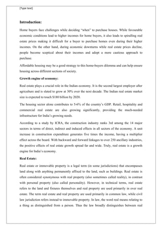[Type text]
Introduction:
Home buyers face challenges while deciding “when” to purchase houses. While favourable
economic conditions lead to higher incomes for home buyers, it also leads to spiralling real
estate prices making it difficult for a buyer to purchase homes even during their higher
incomes. On the other hand, during economic downturns while real estate prices decline,
people become sceptical about their incomes and adopt a more cautious approach to
purchase.
Affordable housing may be a good strategy to this home-buyers dilemma and can help ensure
housing across different sections of society.
Growth engine of economy:
Real estate plays a crucial role in the Indian economy. It is the second largest employer after
agriculture and is slated to grow at 30% over the next decade. The Indian real estate market
size is expected to touch $180 billion by 2020.
The housing sector alone contributes to 5-6% of the country’s GDP. Retail, hospitality and
commercial real estate are also growing significantly, providing the much-needed
infrastructure for India’s growing needs.
According to a study by ICRA, the construction industry ranks 3rd among the 14 major
sectors in terms of direct, indirect and induced effects in all sectors of the economy. A unit
increase in construction expenditure generates five times the income, having a multiplier
effect across the board. With backward and forward linkages to over 250 ancillary industries,
the positive effects of real estate growth spread far and wide. Truly, real estate is a growth
engine for India’s economy.
Real Estate:
Real estate or immovable property is a legal term (in some jurisdictions) that encompasses
land along with anything permanently affixed to the land, such as buildings. Real estate is
often considered synonymous with real property (also sometimes called reality), in contrast
with personal property (also called personality). However, in technical terms, real estate
refers to the land and fixtures themselves and real property are used primarily in over real
estate. The term real estate and real property are used primarily in common law, while civil
law jurisdiction refers instead to immovable property. In law, the word real means relating to
a thing as distinguished from a person. Thus the law broadly distinguishes between real
 