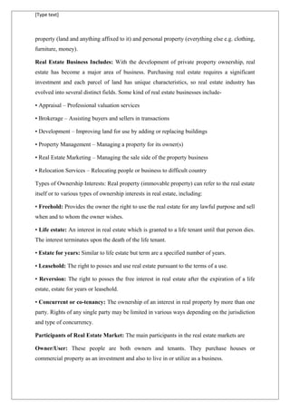 [Type text]
property (land and anything affixed to it) and personal property (everything else e.g. clothing,
furniture, money).
Real Estate Business Includes: With the development of private property ownership, real
estate has become a major area of business. Purchasing real estate requires a significant
investment and each parcel of land has unique characteristics, so real estate industry has
evolved into several distinct fields. Some kind of real estate businesses include-
• Appraisal – Professional valuation services
• Brokerage – Assisting buyers and sellers in transactions
• Development – Improving land for use by adding or replacing buildings
• Property Management – Managing a property for its owner(s)
• Real Estate Marketing – Managing the sale side of the property business
• Relocation Services – Relocating people or business to difficult country
Types of Ownership Interests: Real property (immovable property) can refer to the real estate
itself or to various types of ownership interests in real estate, including:
• Freehold: Provides the owner the right to use the real estate for any lawful purpose and sell
when and to whom the owner wishes.
• Life estate: An interest in real estate which is granted to a life tenant until that person dies.
The interest terminates upon the death of the life tenant.
• Estate for years: Similar to life estate but term are a specified number of years.
• Leasehold: The right to posses and use real estate pursuant to the terms of a use.
• Reversion: The right to posses the free interest in real estate after the expiration of a life
estate, estate for years or leasehold.
• Concurrent or co-tenancy: The ownership of an interest in real property by more than one
party. Rights of any single party may be limited in various ways depending on the jurisdiction
and type of concurrency.
Participants of Real Estate Market: The main participants in the real estate markets are
Owner/User: These people are both owners and tenants. They purchase houses or
commercial property as an investment and also to live in or utilize as a business.
 