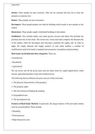 [Type text]
Owner: These people are pure investors. They do not consume but rent out or lease the
property to someone else.
Renter: These people are pure consumers.
Developers: These people prepare raw land for building which results in new product or the
market.
Renovators: These people supply refurbished buildings to the market.
Facilitators: This includes banks, real estate grocers, lawyers and others that facilitate the
purchase and sale of real estate. The owner/user, owner and renter comprise the demand side
of the market, while the developers and renovators constitute the supply side. In order to
apply the simple demand and supply analysis to real estate markets a number of
modifications need to be made to standard microeconomic assumptions and procedures.
Real estate can divided into three categories: These are
• Commercial
• Residential
• Agricultural
We can invest into all the given areas and can make return by capital appreciation, rental
income, agricultural produce, lease and commercial use.
The following factors influence the price and cost of the real estate:
1. The physical characteristics of the property
2. The property rights
3. The time horizon of holding the property
4. Geographical area
5. The development rate
Features of Real Estate Markets: In particular, the unique features of the real estate market
must be accommodated. These include:
• Durability
• Heterogeneous
• High transaction costs
 