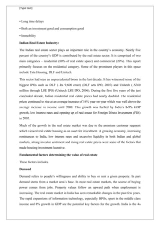 [Type text]
• Long time delays
• Both an investment good and consumption good
• Immobility
Indian Real Estate Industry:
The Indian real estate sector plays an important role in the country’s economy. Nearly five
percent of the country’s GDP is contributed by the real estate sector. It is comprised of two
main categories – residential (80% of real estate space) and commercial (20%). This report
primarily focuses on the residential category. Some of the prominent players in this space
include Tata Housing, DLF and Unitech.
This sector had seen an unprecedented boom in the last decade. It has witnessed some of the
biggest IPOs such as DLF (~Rs 9,600 crore) (DLF sets IPO, 2007) and Unitech (~$360
million through LSE IPO) (Unitech LSE IPO, 2006). During the first five years of the just
concluded decade, Indian residential real estate prices had nearly doubled. The residential
prices continued to rise at an average increase of 16% year-on-year which was well above the
average increase in income until 2008. This growth was fuelled by India’s 8-9% GDP
growth, low interest rates and opening up of real estate for Foreign Direct Investment (FDI)
in 2005.
Much of the growth in the real estate market was due to the premium customer segment
which viewed real estate housing as an asset for investment. A growing economy, increasing
remittances to India, low interest rates and excessive liquidity in both Indian and global
markets, strong investor sentiment and rising real estate prices were some of the factors that
made housing investment lucrative.
Fundamental factors determining the value of real estate
These factors includes
Demand
Demand refers to people’s willingness and ability to buy or rent a given property. In part
demand stems from a market area’s base. In most real estate markets, the source of buying
power comes from jobs. Property values follow an upward path when employment is
increasing. The real estate market in India has seen remarkable changes in the past few years.
The rapid expansions of information technology, especially BPOs, spurt in the middle class
income and 8% growth in GDP are the potential key factors for the growth. India is the 4th
 