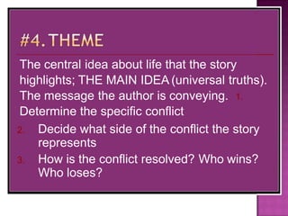 The central idea about life that the story
highlights; THE MAIN IDEA (universal truths).
The message the author is conveying. 1.
Determine the specific conflict
2. Decide what side of the conflict the story
represents
3. How is the conflict resolved? Who wins?
Who loses?
 