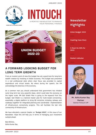 Union Budget 2022
Inspiring Case Story
5 Must Do SIPs for
2022
Newsletter
Highlights
Market Indicator
From an investor point of view this budget has set a good tone for long term
wealth creation by investing in Indian economy. This budget was presented
in a real professional style where clear focus was provided to capital
expenditure and virtual assets. No where during her speech, the FM
acknowledge the destress in the economy.
As a common man you should understand that government has initiated
some long term but very powerful steps, which could take the economy on
the higher scale. PM Gati Shakti Plan is going to the keyword from this
budget. Gati Shakti is a national master plan for multi-modal connectivity,
essentially a digital platform to bring 60 ministries including railways and
roadways together for integrated planning and coordinated implementation
of infrastructure connectivity projects. This will facilitate the last mile
connectivity of infrastructure.
We have allocated a special chapter on "Budget 2022", in this issue of our
Newsletter. Hope this will help you in terms of managing your investment
outlook ahead.
Best Wishes,
Ashis Kumar Dey
A FORWARD LOOKING BUDGET FOR
LONG TERM GROWTH
JANUARY 2022
INTOUCH
A MONTHLY NEWSLETTER TO MANAGE
YOUR PERSONAL FINANCE
Mr. Ashis Kumar Dey
Partner
Seeman Fiintouch LPP
JANUARY 2022 01
 