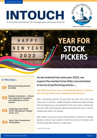 In This Issue :
Most promising theme
for 2022
01
As we entered into new year 2022, we
expect the market to be little concentrated
in terms of performing stocks ....
Year 2022 may not be a year of broad-based rally but would be a
year for stock pickers says a leading mutual fund house.
After a disturbing 2019-20, the year 2021 has been one of the most
active years in all terms - digital companies making their debut through
IPOs and lapping up a vast proportion of the new money, existing mid-
cap and small cap companies delivered phenomenal returns, and the
markets have been in an uptrend.
With inflation moving up and the Fed showing its intentions to tighten
liquidity, markets in last couple of months have been a bit volatile, with
the FIIs being seller almost on a daily basis.
continue on next page .....
INTOUCH
A monthly Newsletter to manage your personal finance
D E C E M B E R 2 0 2 1
02
Market Indicators - Check
the important numbers
and indicators of the
month
Inspiring Case Story
of Mr. Narayanan Target
of Rs. 2 Cr.
03
New Year Investment
Resolution
04
www.seemanfiintouch.com Page 01
 