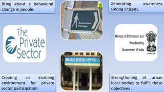 Bring about a behavioral
change in people.
Generating awareness
among citizens.
Strengthening of urban
local bodies to fulfill these
objectives .
Creating an enabling
environment for private
sector participation.
 