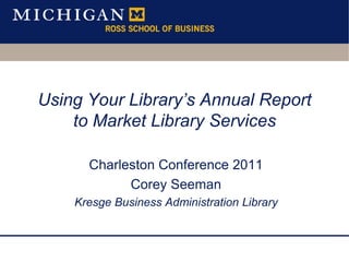 Using Your Library’s Annual Report to Market Library Services  Charleston Conference 2011 Corey Seeman Kresge Business Administration Library 