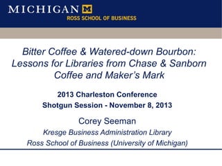 Bitter Coffee & Watered-down Bourbon:
Lessons for Libraries from Chase & Sanborn
Coffee and Maker’s Mark
2013 Charleston Conference
Shotgun Session - November 8, 2013

Corey Seeman
Kresge Business Administration Library
Ross School of Business (University of Michigan)

 