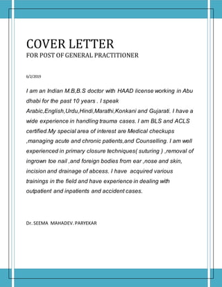 COVER LETTER
FOR POST OF GENERAL PRACTITIONER
6/2/2019
I am an Indian M.B,B.S doctor with HAAD license working in Abu
dhabi for the past 10 years . I speak
Arabic,English,Urdu,Hindi,Marathi,Konkani and Gujarati. I have a
wide experience in handling trauma cases. I am BLS and ACLS
certified.My special area of interest are Medical checkups
,managing acute and chronic patients,and Counselling. I am well
experienced in primary closure techniques( suturing ) ,removal of
ingrown toe nail ,and foreign bodies from ear ,nose and skin,
incision and drainage of abcess. I have acquired various
trainings in the field and have experience in dealing with
outpatient and inpatients and accident cases.
Dr. SEEMA MAHADEV. PARYEKAR
 