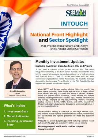 www.seemanfiintouch.com Page - 1
INTOUCH
“It has been a dynamic month on the national front. The grand
inauguration ceremony of the Ram Mandir marked a monumental event
for the country, witnessing a tremendous outpouring of both emotional
and financial support. Over 15 stocks associated with the event
experienced unprecedented rallies. Additionally, the impactful message
delivered by the honorable Prime Minister on the 75th Republic Day has
elevated the patriotic spirit to new heights."
While NIFTY and Sensex reached all-time highs this month, they
were unable to sustain those levels and corrected to lower values.
Both Sensex and Nifty concluded the month in the red. However,
amidst this overall market correction, certain sectors and themes
exhibited notable performance. Notably, PSU, Pharma, Infrastructure,
and Energy emerged as the top-performing themes, delivering
positive returns of 9.30%, 6.45%, 5.65%, and 3.64%, respectively.
These trends align with our earlier discussions on emerging themes in
our previous publications.
We recommend keeping a closer eye on two mega themes – PSU
and Pharma. In this month's 'Investment Gyan' section, we delve into
the opportunities and options presented by these two significant
themes.
Anticipate our special budget supplement, featuring a concise report,
by February 10, 2024, as an exclusive edition for our readers.
Wishing you good health and a positive outlook!
Happy Investing!
National Front Highlight
and Sector Spotlight
PSU, Pharma, Infrastructure, and Energy
Shine Amidst Market Correction
Month Ending - January 2024
Monthly Investment Update:
Exploring Investment Opportunities in PSU and Pharma
1. Investment Gyan
What’s Inside
3. Inspiring Investment
Story
2. Market Indicators
Mr. Ashis Kumar Dey
Partner
Seeman Fiintouch LLP
 