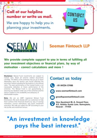 www.seemanfiintouch.com Page : 12
Call at our helpline
number or write us mail.
We are happy to help you in
planning your investments.
"An investment in knowledge
pays the best interest."
www.seemanfiintouch.com
growth@seemanfiintouch.com
+91-94334-57496
Contact us today
Uma Apartment BL-A, Ground Floor,
4/2, Ambika Kundu Lane, Ramrajatala,
Howrah - 711104
Disclaimer: Mutual Fund investments are subject to
market risks. Read all scheme related documents
carefully. The NAVs of the schemes may go up or down
depending upon the factors and forces affecting the
securities market including the fluctuations in the interest
rates. The past performance of the mutual funds is not
necessarily indicative of future performance of the
schemes. The Mutual Fund is not guaranteeing or
assuring any dividend under any of the schemes and the
same is subject to the availability and adequacy of
distributable surplus.
Note: We are an AMFI registered Mutual Fund
Distributors. We work closely with our customers to help
them achieve their financial dreams by way of savings
motivation, correct estimations and quick investment
execution. We help you select the SIP according to your
risk profile and investment tenure.
We provide complete support to you in terms of fulfilling all
your investment objectives or financial plans, by way of
motivation - correct calculations and more !
Seeman Fiintouch LLP
 