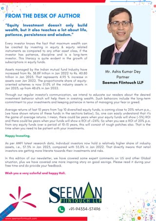 FROM THE DESK OF AUTHOR
“Equity Investment doesn't only build
wealth, but it also teaches a lot about life,
patience, persistence and wisdom.”
Every investor knows the fact that maximum wealth can
be created by investing in equity & equity related
instruments as compared to any other asset class, if the
investor has patience, discipline and is a long-term
investor. This literacy is quite evident in the growth of
subscriptions in equity funds.
Assets managed by the Indian mutual fund Industry have
increased from Rs. 38.89 trillion in Jan 2022 to Rs. 40.80
trillion in Jan 2023. That represents 4.93 % increase in
assets over Jan 2022. The proportionate share of equity-
oriented schemes is now 51.0% of the industry assets in
Jan 2023, up from 48.6% in Jan 2022.
Through our regular investor's communication, we intend to educate our readers about the desired
investment behavior which will help them in creating wealth. Such behaviors include the long-term
commitment to your investments and keeping patience in terms of managing your fear or greed.
Average returns of last 10 years from Top 10 diversified equity funds, is coming close to 20% return p.a.,
(we have shown returns of these funds in the sections below). So, one can easily understand that it's
the game of average returns. I mean, there could be years when your equity funds will show (-5%) ROI
and there could be years when your funds will show a ROI of +24%; So when you see a ROI of 20% p.a.
from any equity funds over a period of 10-15 years, this will consist of rough patches also. That is the
time when you need to be patient with your investments.
Happy Investing.
As per AMFI latest research data, Individual investors now hold a relatively higher share of industry
assets, i.e., 57.3% in Jan 2023, compared with 55.0% in Jan 2022. That directly means that retail
investors are getting more literate towards their investments and risks.
In this edition of our newsletter, we have covered some expert comments on US and other Global
situation, plus we have covered one more inspiring story on good savings. Please read it during your
free time and do provide your feedback.
Wish you a very colorful and happy Holi.
www.seemanfiintouch.com Page : 02
Mr. Ashis Kumar Dey
Partner
Seeman Fiintouch LLP
+91-94334-57496
 