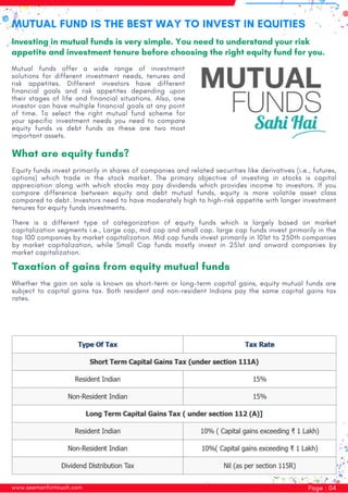 www.seemanfiintouch.com Page : 04
What are equity funds?
Equity funds invest primarily in shares of companies and related securities like derivatives (i.e., futures,
options) which trade in the stock market. The primary objective of investing in stocks is capital
appreciation along with which stocks may pay dividends which provides income to investors. If you
compare difference between equity and debt mutual funds, equity is more volatile asset class
compared to debt. Investors need to have moderately high to high-risk appetite with longer investment
tenures for equity funds investments.
There is a different type of categorization of equity funds which is largely based on market
capitalization segments i.e., Large cap, mid cap and small cap. large cap funds invest primarily in the
top 100 companies by market capitalization. Mid cap funds invest primarily in 101st to 250th companies
by market capitalization, while Small Cap funds mostly invest in 251st and onward companies by
market capitalization.
Taxation of gains from equity mutual funds
Whether the gain on sale is known as short-term or long-term capital gains, equity mutual funds are
subject to capital gains tax. Both resident and non-resident Indians pay the same capital gains tax
rates.
MUTUAL FUND IS THE BEST WAY TO INVEST IN EQUITIES
Investing in mutual funds is very simple. You need to understand your risk
appetite and investment tenure before choosing the right equity fund for you.
Mutual funds offer a wide range of investment
solutions for different investment needs, tenures and
risk appetites. Different investors have different
financial goals and risk appetites depending upon
their stages of life and financial situations. Also, one
investor can have multiple financial goals at any point
of time. To select the right mutual fund scheme for
your specific investment needs you need to compare
equity funds vs debt funds as these are two most
important assets.
 
