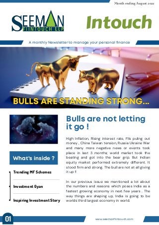 Trending MF Schemes
Investment Gyan
Inspiring Investment Story
A monthly Newsletter to manage your personal finance
Month ending August 2022
Intouch
Bulls are not letting
it go !
BULLS ARE STANDING STRONG...
BULLS ARE STANDING STRONG...
What's inside ?
High Inflation, Rising interest rate, FIIs puling out
money , China Taiwan tension, Russia Ukraine War
and many more negative news or events took
place in last 3 months; world market took the
beating and got into the bear grip. But Indian
equity market performed extremely different. It
stood firm and strong. The bull are not at all giving
it up !!
In our previous issue we mentioned a lot about
the numbers and reasons which poses India as a
fastest growing economy in next few years . The
way things are shaping up, India is going to be
worlds third largest economy in world.
www.seemanfiintouch.com
01
 