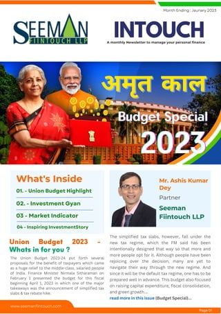 Mr. Ashis Kumar
Dey
Partner
Seeman
Fiintouch LLP
The Union Budget 2023-24 put forth several
proposals for the benefit of taxpayers which came
as a huge relief to the middle-class, salaried people
of India. Finance Minister Nirmala Sitharaman on
February 1 presented the budget for this fiscal
beginning April 1, 2023 in which one of the major
takeaways was the announcement of simplified tax
slabs & tax rebate hike.
The simplified tax slabs, however, fall under the
new tax regime, which the FM said has been
intentionally designed that way so that more and
more people opt for it. Although people have been
rejoicing over the decision, many are yet to
navigate their way through the new regime. And
since it will be the default tax regime, one has to be
prepared well in advance. This budget also focused
on raising capital expenditure, fiscal consolidation,
and green growth...
read more in this issue (Budget Special)...
Union Budget 2023 -
Whats in for you ?
What's Inside
01. - Union Budget Highlight
02. - Investment Gyan
03 - Market Indicator
Month Ending : Jaunary 2023
www.seemanfiintouch.com
Page 01
अमृत काल
अमृत काल
Budget Special
Budget Special
Budget Special
2023
2023
2023
04 - Inspiring InvestmentStory
INTOUCH
A monthly Newsletter to manage your personal finance
 