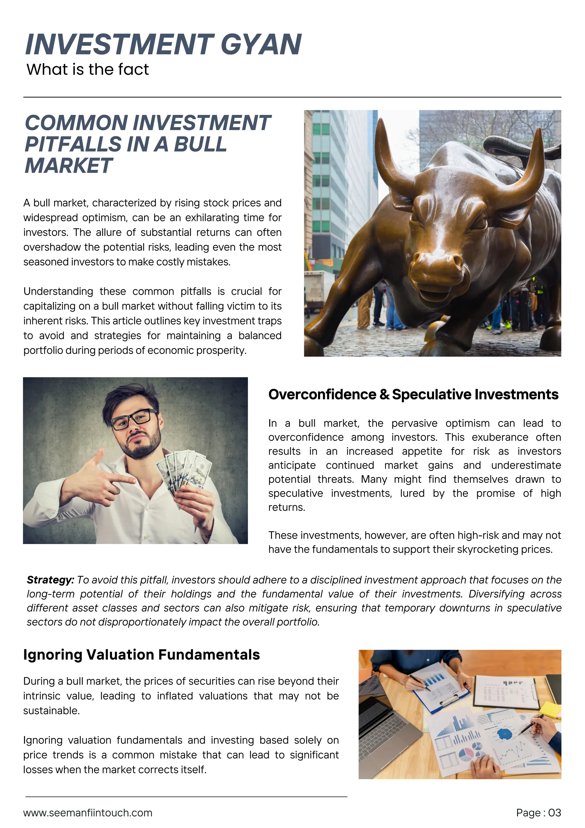 What is the fact
A bull market, characterized by rising stock prices and
widespread optimism, can be an exhilarating time for
investors. The allure of substantial returns can often
overshadow the potential risks, leading even the most
seasoned investors to make costly mistakes.
Understanding these common pitfalls is crucial for
capitalizing on a bull market without falling victim to its
inherent risks. This article outlines key investment traps
to avoid and strategies for maintaining a balanced
portfolio during periods of economic prosperity.
Overconfidence & Speculative Investments
In a bull market, the pervasive optimism can lead to
overconfidence among investors. This exuberance often
results in an increased appetite for risk as investors
anticipate continued market gains and underestimate
potential threats. Many might find themselves drawn to
speculative investments, lured by the promise of high
returns.
These investments, however, are often high-risk and may not
have the fundamentals to support their skyrocketing prices.
Strategy: To avoid this pitfall, investors should adhere to a disciplined investment approach that focuses on the
long-term potential of their holdings and the fundamental value of their investments. Diversifying across
different asset classes and sectors can also mitigate risk, ensuring that temporary downturns in speculative
sectors do not disproportionately impact the overall portfolio.
INVESTMENT GYAN
COMMON INVESTMENT
PITFALLS IN A BULL
MARKET
www.seemanfiintouch.com Page : 03
Ignoring Valuation Fundamentals
During a bull market, the prices of securities can rise beyond their
intrinsic value, leading to inflated valuations that may not be
sustainable.
Ignoring valuation fundamentals and investing based solely on
price trends is a common mistake that can lead to significant
losses when the market corrects itself.
 