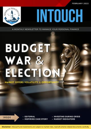 BUDGET
WAR &
ELECTION
BUDGET
WAR &
ELECTION
FEBRUARY 2022
MARKET OFFERS VOLATILITY & OPPORTUNITY
INSIDE EDITORIAL
INSPIRING CASE STORY
INVESTING DURING CRISIS
MARKET INDICATORS
A MONTHLY NEWSLETTER TO MANAGE YOUR PERSONAL FINANCE
Disclaimer : Mutual Fund investments are subject to market risks, read all scheme related documents carefully.
INTOUCH
 