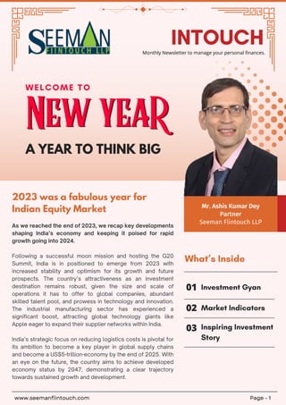 New yeaR
New yeaR
WELCOME TO
A YEAR TO THINK BIG
2023 was a fabulous year for
Indian Equity Market
As we reached the end of 2023, we recap key developments
shaping India’s economy and keeping it poised for rapid
growth going into 2024.
Following a successful moon mission and hosting the G20
Summit, India is in positioned to emerge from 2023 with
increased stability and optimism for its growth and future
prospects. The country’s attractiveness as an investment
destination remains robust, given the size and scale of
operations it has to offer to global companies, abundant
skilled talent pool, and prowess in technology and innovation.
The industrial manufacturing sector has experienced a
significant boost, attracting global technology giants like
Apple eager to expand their supplier networks within India.
India’s strategic focus on reducing logistics costs is pivotal for
its ambition to become a key player in global supply chains
and become a US$5-trillion-economy by the end of 2025. With
an eye on the future, the country aims to achieve developed
economy status by 2047, demonstrating a clear trajectory
towards sustained growth and development.
02
01 Investment Gyan
What’s Inside
03 Inspiring Investment
Story
Market Indicators
www.seemanfiintouch.com Page - 1
INTOUCH
Monthly Newsletter to manage your personal finances.
Mr. Ashis Kumar Dey
Partner
Seeman Fiintouch LLP
 