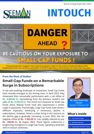 In the ever-evolving landscape of investment, Small Cap Funds
have recently emerged as the shining stars. In April 2023, they
showcased their remarkable performance with a net inflow of
Rs. 4,264.82 Cr, skyrocketing from the previous month's net
sales of Rs. 2,182.44 Cr. This trend isn't exclusive to Small Cap
Funds alone; Midcap Funds have also experienced a similar
surge in popularity. Interestingly, Large Cap Funds have faced a
different trajectory, witnessing a continuous decline in
subscriptions. However, there's a silver lining in this scenario as
the decline gap is gradually narrowing. In June 2023, the net
negative inflow of Rs. -1,362.28 Cr. has notably reduced to just
Rs. -348.98 Cr. by August 2023. These figures underscore a
burgeoning resurgence in Large-Cap Funds, signaling a potential
shift in investor sentiment.
Small Cap Funds on a Remarkable
Surge in Subscriptions
From the Desk of Author:
Be cautious on your exposure to
Be cautious on your exposure to
Financial planners suggest that existing investors need not be overly concerned about their
investments and can continue using SIPs or STPs if they have a time horizon of more than five years.
small cap funds !
small cap funds !
www.seemanfiintouch.com PAGE - 01
Month ending September 2023
01 - Investment Gyan
What's inside
02 - Market Indicator
03 - Inspiring Investment Story
INTOUCH
Mr. Ashis Kumar Dey
Partner
Seeman Fiintouch LLP
 