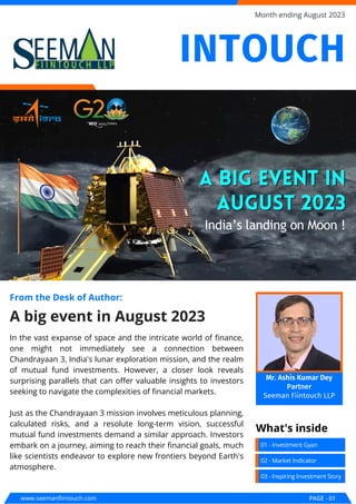 In the vast expanse of space and the intricate world of finance,
one might not immediately see a connection between
Chandrayaan 3, India's lunar exploration mission, and the realm
of mutual fund investments. However, a closer look reveals
surprising parallels that can offer valuable insights to investors
seeking to navigate the complexities of financial markets.
Just as the Chandrayaan 3 mission involves meticulous planning,
calculated risks, and a resolute long-term vision, successful
mutual fund investments demand a similar approach. Investors
embark on a journey, aiming to reach their financial goals, much
like scientists endeavor to explore new frontiers beyond Earth's
atmosphere.
A big event in August 2023
From the Desk of Author:
A big event in
A big event in
August 2023
August 2023
India’s landing on Moon !
www.seemanfiintouch.com PAGE - 01
Month ending August 2023
01 - Investment Gyan
What's inside
02 - Market Indicator
03 - Inspiring Investment Story
INTOUCH
Mr. Ashis Kumar Dey
Partner
Seeman Fiintouch LLP
 