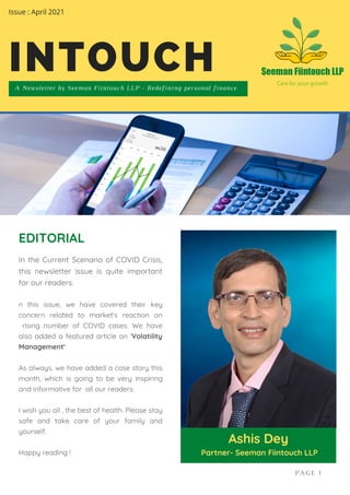 In the Current Scenario of COVID Crisis,
this newsletter issue is quite important
for our readers.
n this issue, we have covered their key
concern related to market's reaction on
rising number of COVID cases. We have
also added a featured article on 'Volatility
Management'
As always, we have added a case story this
month, which is going to be very inspiring
and informative for all our readers.
I wish you all , the best of health. Please stay
safe and take care of your family and
yourself.
Happy reading !
EDITORIAL
Ashis Dey
Partner- Seeman Fiintouch LLP
A Newsletter by Seeman Fiintouch LLP - Redefining personal finance
INTOUCH
PAGE 1
Issue : April 2021
 